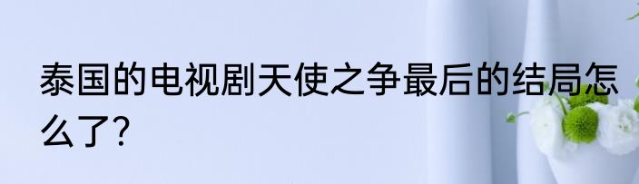 泰国的电视剧天使之争最后的结局怎么了？