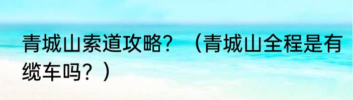 青城山索道攻略？（青城山全程是有缆车吗？）