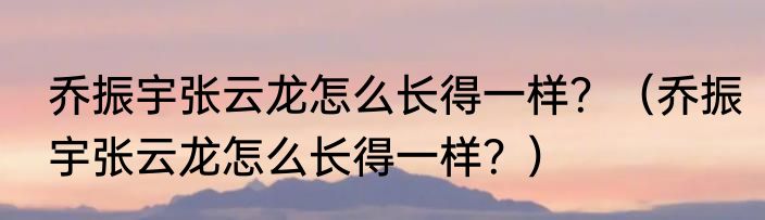 乔振宇张云龙怎么长得一样？（乔振宇张云龙怎么长得一样？）