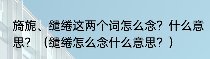 旖旎、缱绻这两个词怎么念？什么意思？（缱绻怎么念什么意思？）