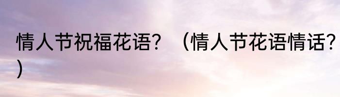 情人节祝福花语？（情人节花语情话？）