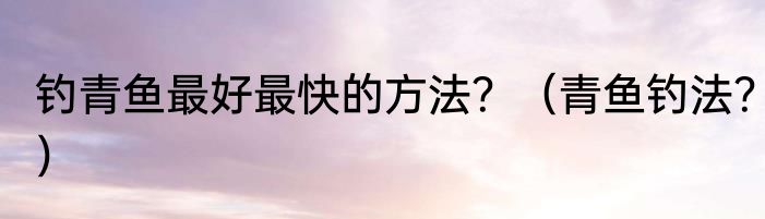 钓青鱼最好最快的方法？（青鱼钓法？）