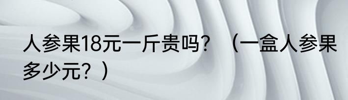 人参果18元一斤贵吗？（一盒人参果多少元？）