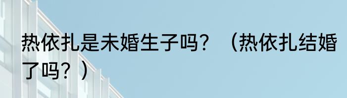 热依扎是未婚生子吗？（热依扎结婚了吗？）