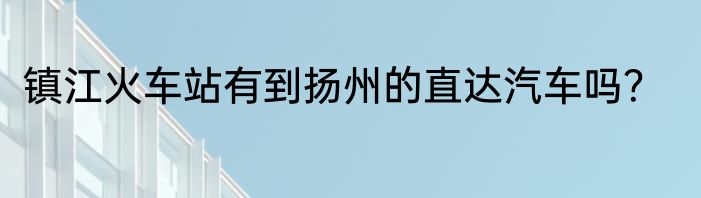 镇江火车站有到扬州的直达汽车吗？