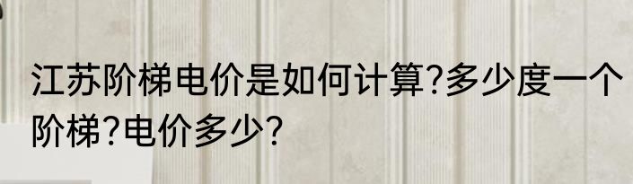 江苏阶梯电价是如何计算?多少度一个阶梯?电价多少？