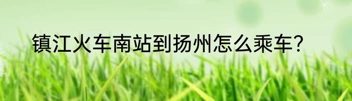镇江火车南站到扬州怎么乘车？