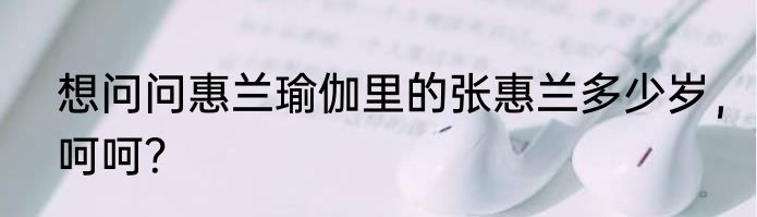 想问问惠兰瑜伽里的张惠兰多少岁，呵呵？