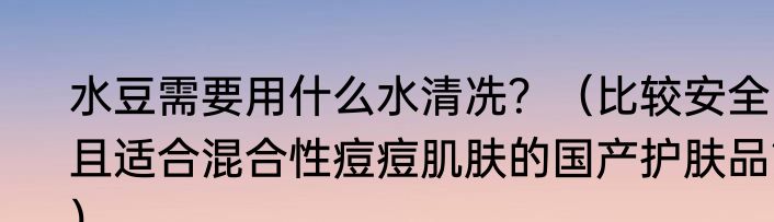 水豆需要用什么水清冼？（比较安全且适合混合性痘痘肌肤的国产护肤品？）
