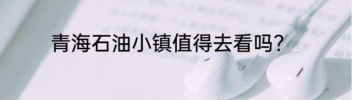 青海石油小镇值得去看吗？