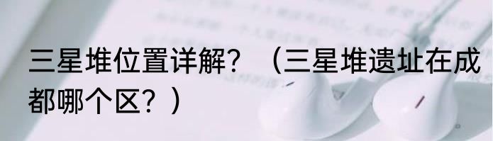 三星堆位置详解？（三星堆遗址在成都哪个区？）
