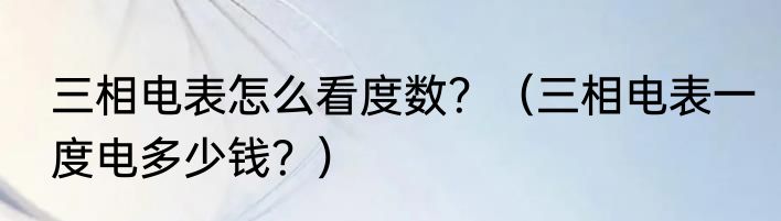 三相电表怎么看度数？（三相电表一度电多少钱？）