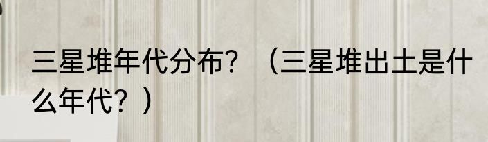 三星堆年代分布？（三星堆出土是什么年代？）