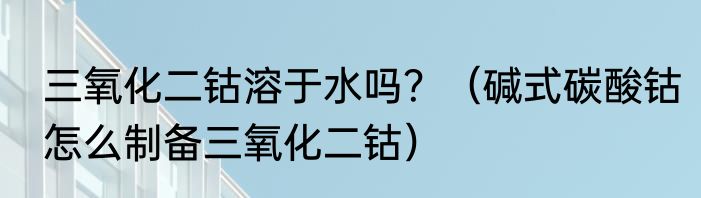 三氧化二钴溶于水吗？（碱式碳酸钴怎么制备三氧化二钴）