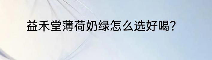 益禾堂薄荷奶绿怎么选好喝？