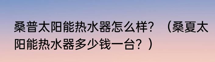 桑普太阳能热水器怎么样？（桑夏太阳能热水器多少钱一台？）
