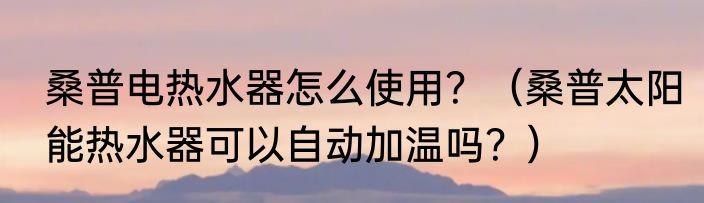 桑普电热水器怎么使用？（桑普太阳能热水器可以自动加温吗？）