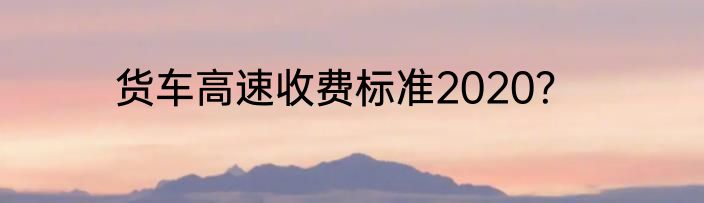 货车高速收费标准2020？