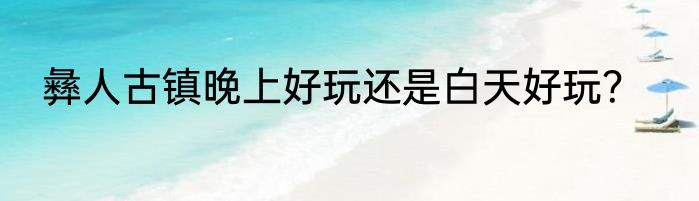 彝人古镇晚上好玩还是白天好玩？