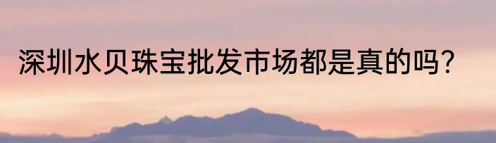 深圳水贝珠宝批发市场都是真的吗？