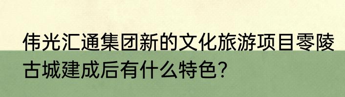 伟光汇通集团新的文化旅游项目零陵古城建成后有什么特色？