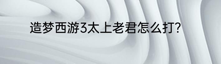造梦西游3太上老君怎么打？