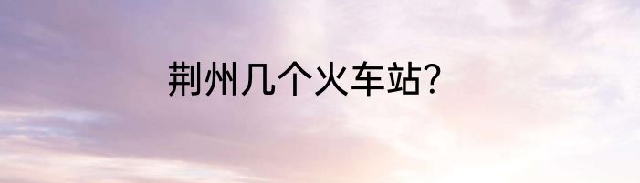 荆州几个火车站？