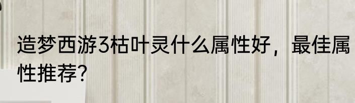 造梦西游3枯叶灵什么属性好，最佳属性推荐？