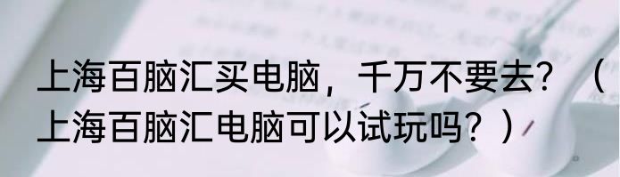 上海百脑汇买电脑，千万不要去？（上海百脑汇电脑可以试玩吗？）