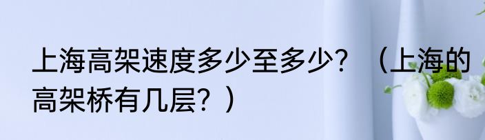 上海高架速度多少至多少？（上海的高架桥有几层？）
