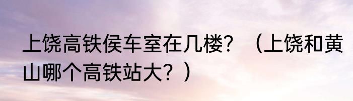 上饶高铁侯车室在几楼？（上饶和黄山哪个高铁站大？）