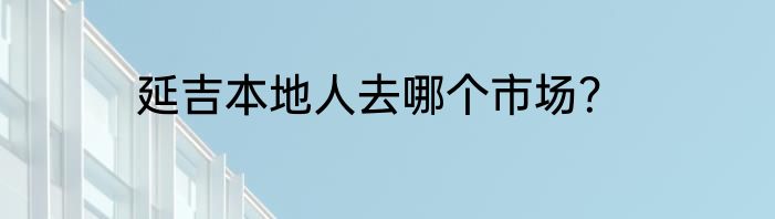 延吉本地人去哪个市场？