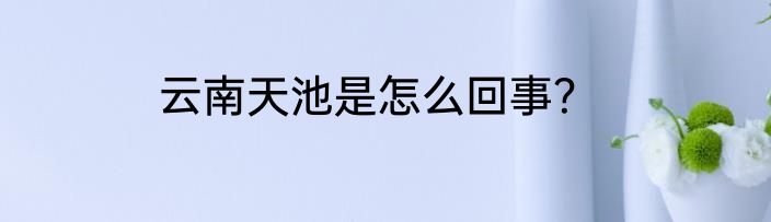 云南天池是怎么回事？