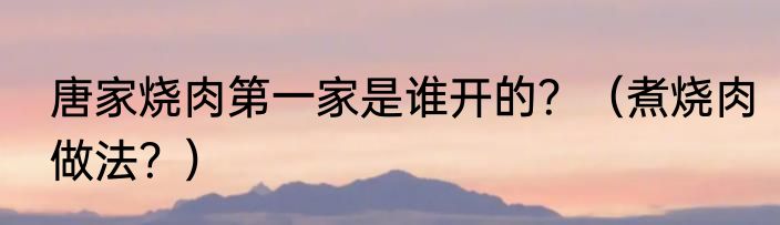 唐家烧肉第一家是谁开的？（煮烧肉做法？）