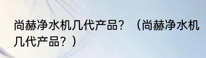 尚赫净水机几代产品？（尚赫净水机几代产品？）