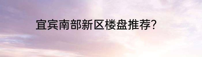 宜宾南部新区楼盘推荐？
