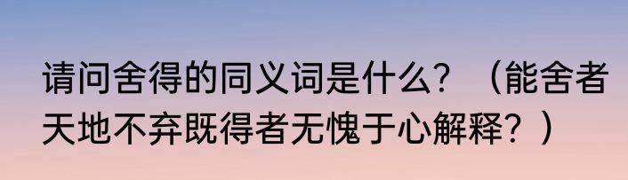请问舍得的同义词是什么？（能舍者天地不弃既得者无愧于心解释？）