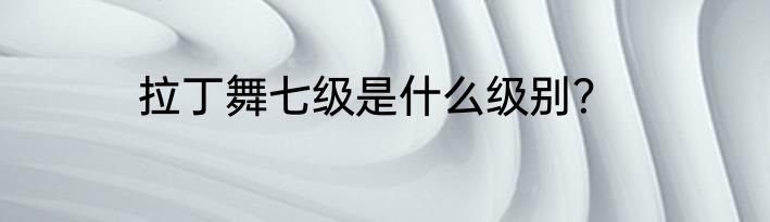 拉丁舞七级是什么级别？