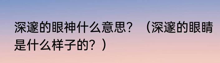 深邃的眼神什么意思？（深邃的眼睛是什么样子的？）