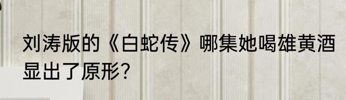 刘涛版的《白蛇传》哪集她喝雄黄酒显出了原形？