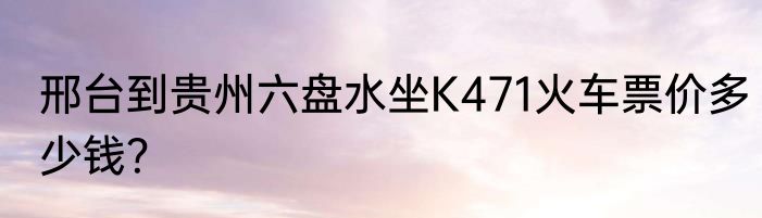 邢台到贵州六盘水坐K471火车票价多少钱？