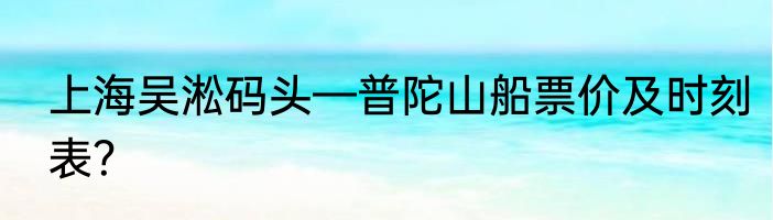 上海吴淞码头—普陀山船票价及时刻表？