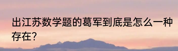 出江苏数学题的葛军到底是怎么一种存在？