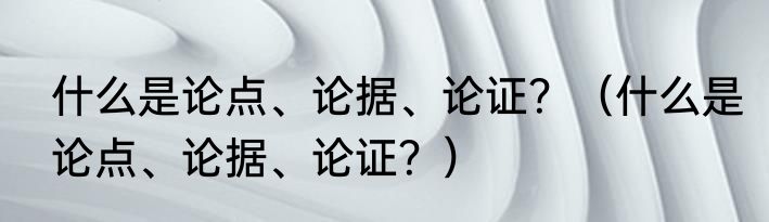 什么是论点、论据、论证？（什么是论点、论据、论证？）