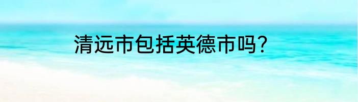 清远市包括英德市吗？