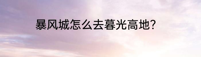 暴风城怎么去暮光高地？