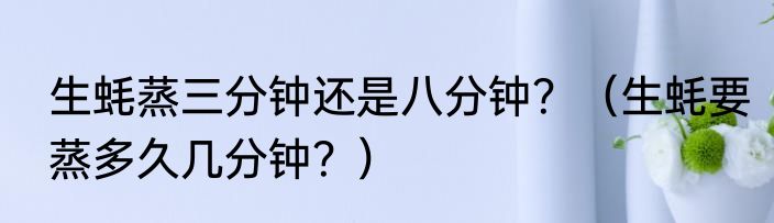 生蚝蒸三分钟还是八分钟？（生蚝要蒸多久几分钟？）