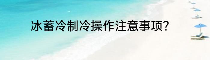 冰蓄冷制冷操作注意事项？