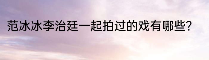 范冰冰李治廷一起拍过的戏有哪些？