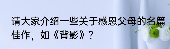 请大家介绍一些关于感恩父母的名篇佳作，如《背影》？